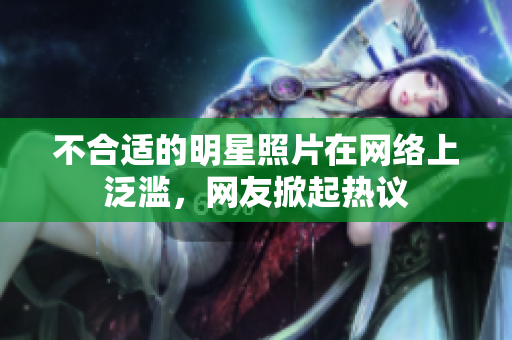 不合適的明星照片在網(wǎng)絡(luò)上泛濫，網(wǎng)友掀起熱議