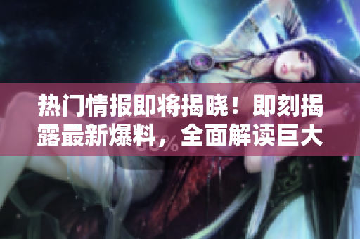 熱門(mén)情報(bào)即將揭曉！即刻揭露最新爆料，全面解讀巨大熱點(diǎn)
