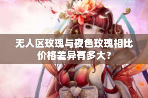 無(wú)人區(qū)玫瑰與夜色玫瑰相比價(jià)格差異有多大？