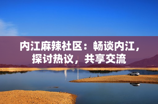 內(nèi)江麻辣社區(qū)：暢談內(nèi)江，探討熱議，共享交流