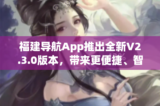 福建導(dǎo)航App推出全新V2.3.0版本，帶來更便捷、智能的導(dǎo)航體驗(yàn)