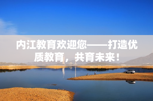 內(nèi)江教育歡迎您——打造優(yōu)質(zhì)教育，共育未來(lái)！
