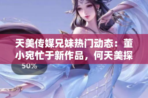 天美傳媒兄妹熱門動(dòng)態(tài)：董小宛忙于新作品，何天美探尋新創(chuàng)意