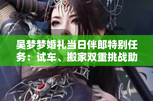 吳夢(mèng)夢(mèng)婚禮當(dāng)日伴郎特別任務(wù)：試車、搬家雙重挑戰(zhàn)助興