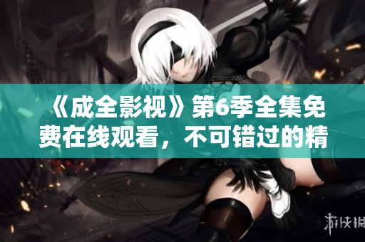 《成全影視》第6季全集免費在線觀看，不可錯過的精彩劇集賞析