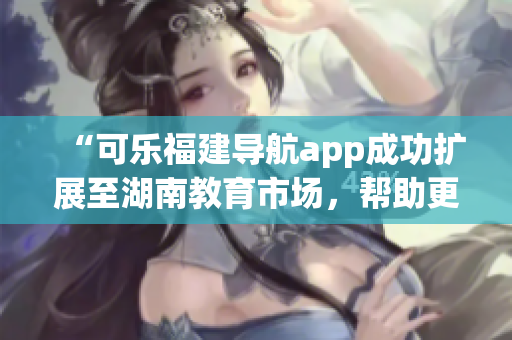 “可樂(lè)福建導(dǎo)航app成功擴(kuò)展至湖南教育市場(chǎng)，幫助更多用戶查找優(yōu)質(zhì)教育資源”