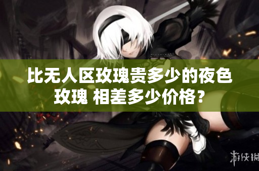 比無人區(qū)玫瑰貴多少的夜色玫瑰 相差多少價(jià)格？