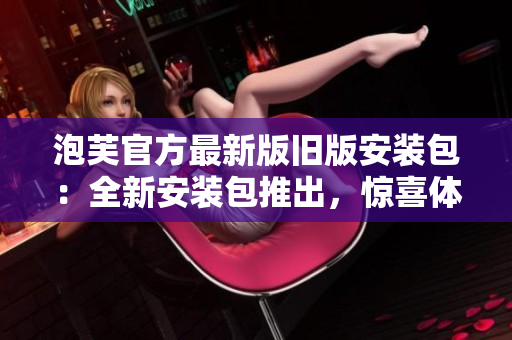 泡芙官方最新版舊版安裝包：全新安裝包推出，驚喜體驗盡在其中