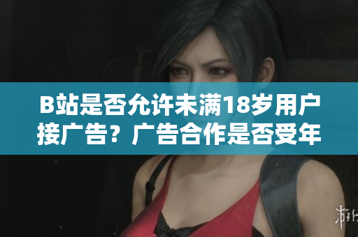 B站是否允許未滿18歲用戶接廣告？廣告合作是否受年齡限制？