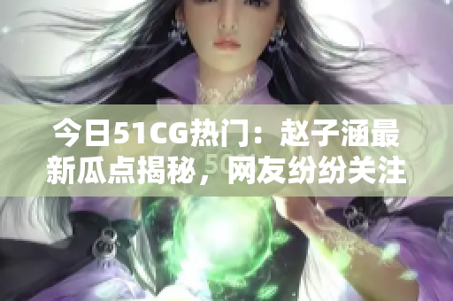 今日51CG熱門：趙子涵最新瓜點(diǎn)揭秘，網(wǎng)友紛紛關(guān)注！