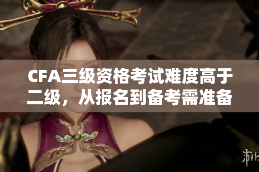 CFA三級(jí)資格考試難度高于二級(jí)，從報(bào)名到備考需準(zhǔn)備充分