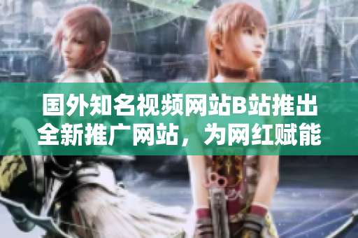 國外知名視頻網(wǎng)站B站推出全新推廣網(wǎng)站，為網(wǎng)紅賦能打造自媒體新舞臺