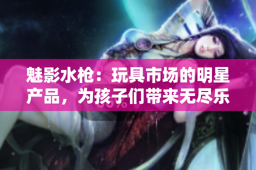 魅影水槍：玩具市場的明星產(chǎn)品，為孩子們帶來無盡樂趣