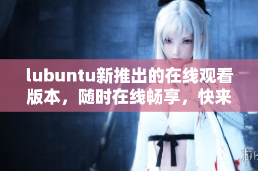 lubuntu新推出的在線觀看版本，隨時(shí)在線暢享，快來體驗(yàn)吧!