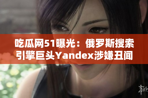 吃瓜網(wǎng)51曝光：俄羅斯搜索引擎巨頭Yandex涉嫌丑聞 scandal，引發(fā)大量關(guān)注