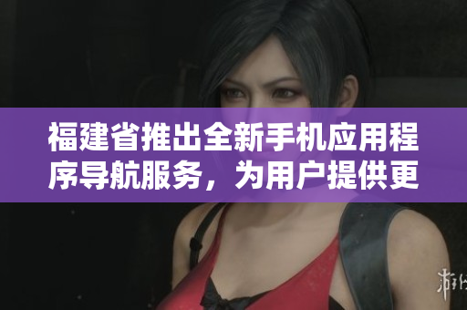 福建省推出全新手機(jī)應(yīng)用程序?qū)Ш椒?wù)，為用戶提供更便捷的導(dǎo)航功能