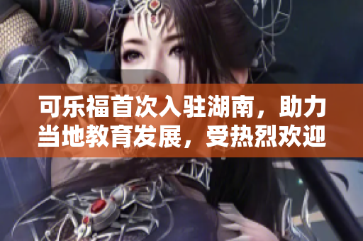 可樂福首次入駐湖南，助力當(dāng)?shù)亟逃l(fā)展，受熱烈歡迎