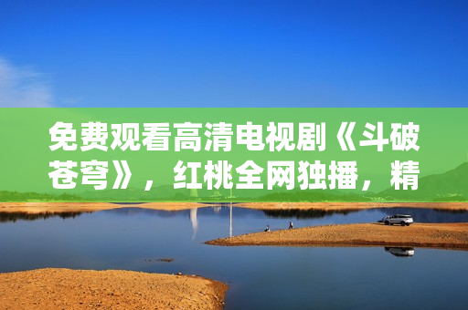 免費(fèi)觀看高清電視劇《斗破蒼穹》，紅桃全網(wǎng)獨(dú)播，精彩內(nèi)容盡在眼前