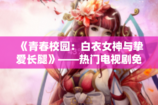 《青春校園：白衣女神與摯愛長腿》——熱門電視劇免費在線觀看
