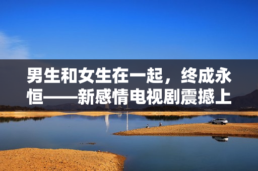 男生和女生在一起，終成永恒——新感情電視劇震撼上線