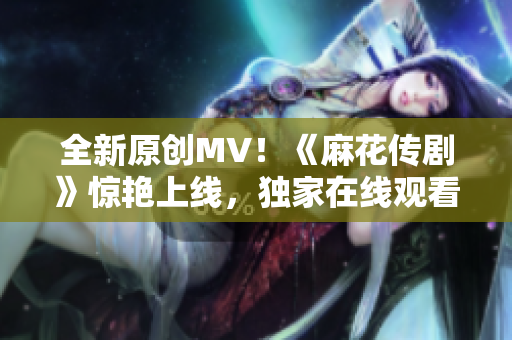 全新原創(chuàng)MV！《麻花傳劇》驚艷上線，獨(dú)家在線觀看，震撼力MAX！