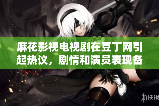 麻花影視電視劇在豆丁網(wǎng)引起熱議，劇情和演員表現(xiàn)備受贊譽