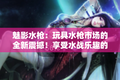 魅影水槍：玩具水槍市場(chǎng)的全新震撼！享受水戰(zhàn)樂趣的必備利器