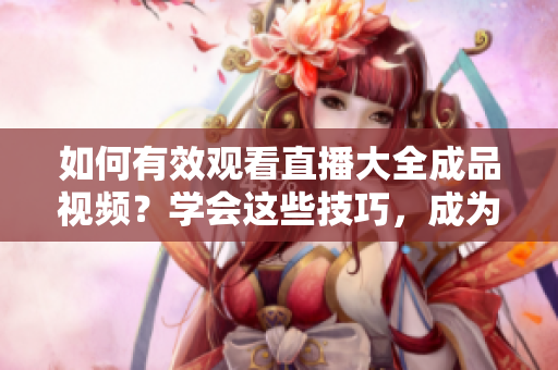 如何有效觀看直播大全成品視頻？學(xué)會(huì)這些技巧，成為直播大師！