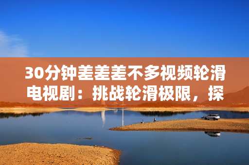 30分鐘差差差不多視頻輪滑電視?。禾魬?zhàn)輪滑極限，探索青春夢(mèng)想