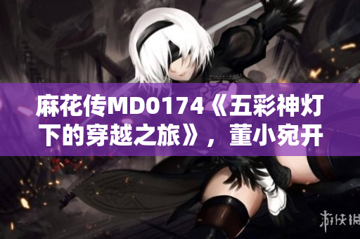 麻花傳MD0174《五彩神燈下的穿越之旅》，董小宛開(kāi)啟異世界探險(xiǎn)篇章