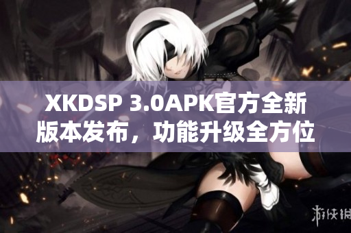 XKDSP 3.0APK官方全新版本發(fā)布，功能升級全方位提升