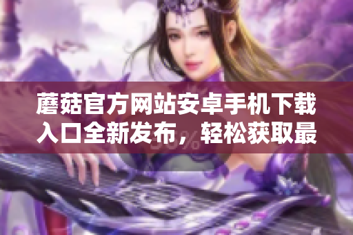 蘑菇官方網(wǎng)站安卓手機(jī)下載入口全新發(fā)布，輕松獲取最新版本！