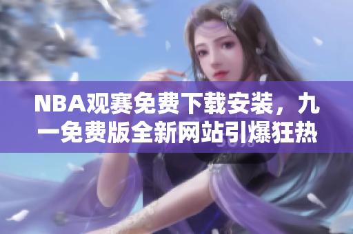 NBA觀賽免費(fèi)下載安裝，九一免費(fèi)版全新網(wǎng)站引爆狂熱球迷狂歡