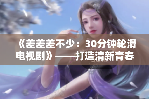 《差差差不少：30分鐘輪滑電視劇》——打造清新青春風(fēng)格，引領(lǐng)新潮體驗(yàn)