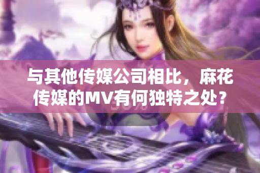 與其他傳媒公司相比，麻花傳媒的MV有何獨特之處？