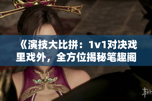 《演技大比拼：1v1對(duì)決戲里戲外，全方位揭秘筆趣閣》