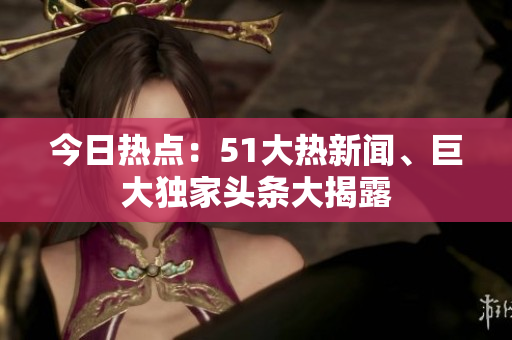 今日熱點(diǎn)：51大熱新聞、巨大獨(dú)家頭條大揭露