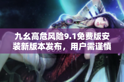 九幺高危風(fēng)險(xiǎn)9.1免費(fèi)版安裝新版本發(fā)布，用戶需謹(jǐn)慎操作