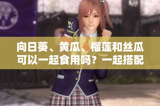 向日葵、黃瓜、榴蓮和絲瓜可以一起食用嗎？一起搭配能否造福健康？