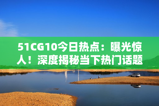 51CG10今日熱點(diǎn)：曝光驚人！深度揭秘當(dāng)下熱門(mén)話題，還有哪些新鮮事？【詳細(xì)報(bào)道】
