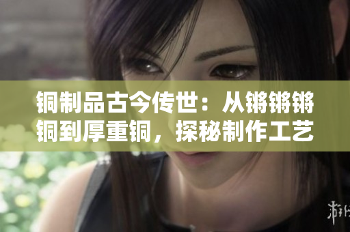 銅制品古今傳世：從鏘鏘鏘銅到厚重銅，探秘制作工藝及文化意義