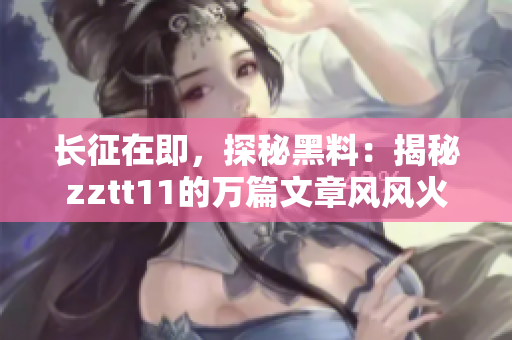長征在即，探秘黑料：揭秘zztt11的萬篇文章風(fēng)風(fēng)火火