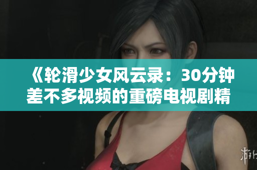 《輪滑少女風云錄：30分鐘差不多視頻的重磅電視劇精彩來襲》