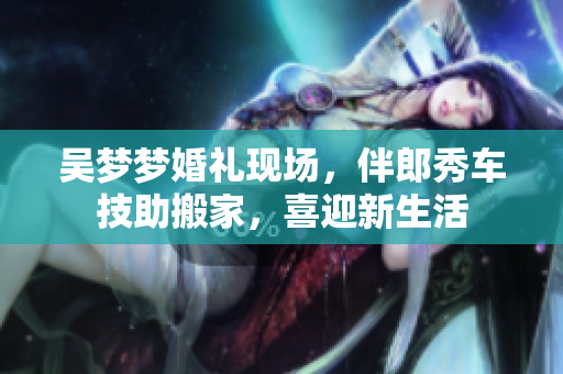 吳夢夢婚禮現(xiàn)場，伴郎秀車技助搬家，喜迎新生活