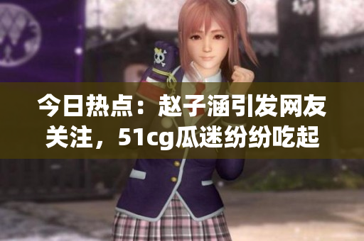 今日熱點(diǎn)：趙子涵引發(fā)網(wǎng)友關(guān)注，51cg瓜迷紛紛吃起大瓜