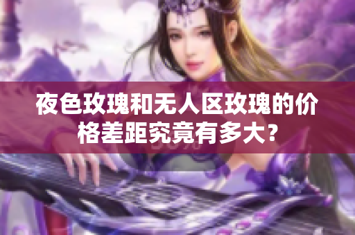 夜色玫瑰和無人區(qū)玫瑰的價格差距究竟有多大？