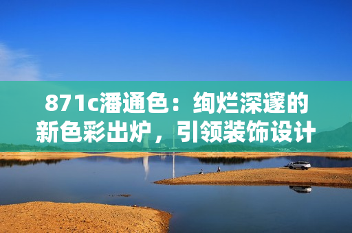 871c潘通色：絢爛深邃的新色彩出爐，引領裝飾設計新風潮