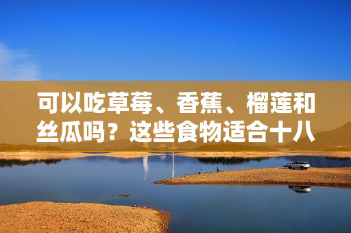 可以吃草莓、香蕉、榴蓮和絲瓜嗎？這些食物適合十八歲的人食用嗎？