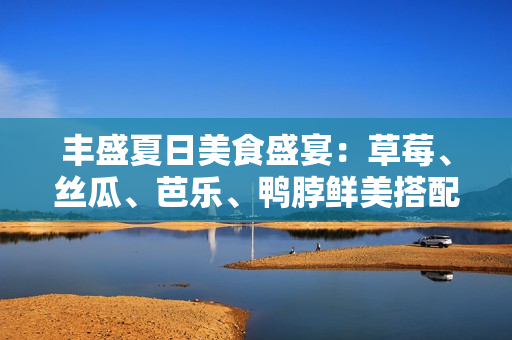 豐盛夏日美食盛宴：草莓、絲瓜、芭樂(lè)、鴨脖鮮美搭配，翡翠手鐲點(diǎn)綴時(shí)尚魅力