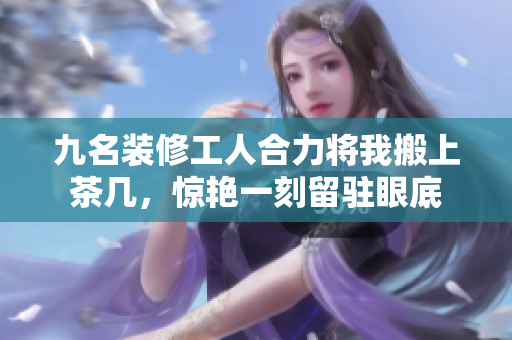 九名裝修工人合力將我搬上茶幾，驚艷一刻留駐眼底